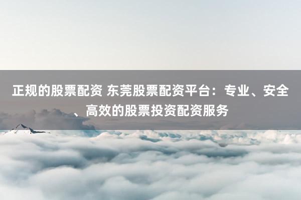 正规的股票配资 东莞股票配资平台：专业、安全、高效的股票投资配资服务