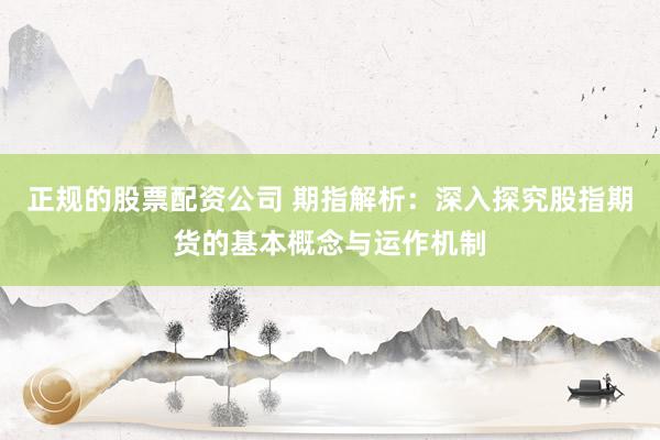 正规的股票配资公司 期指解析：深入探究股指期货的基本概念与运作机制