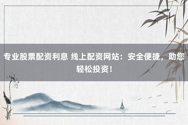 专业股票配资利息 线上配资网站：安全便捷，助您轻松投资！