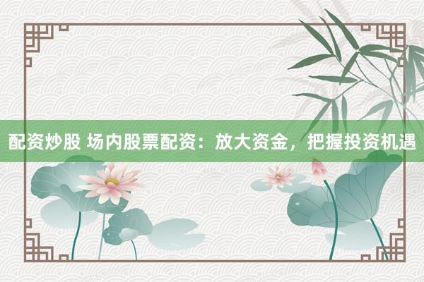 配资炒股 场内股票配资：放大资金，把握投资机遇
