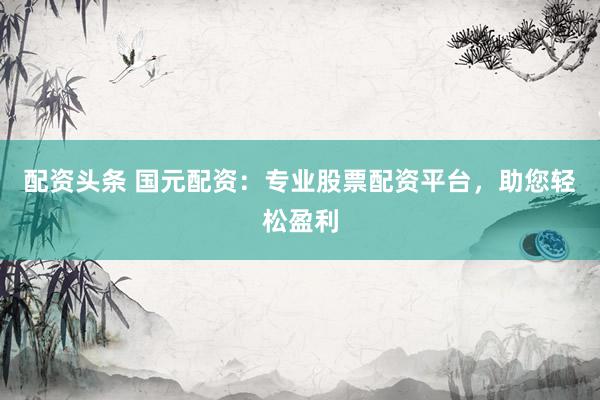 配资头条 国元配资：专业股票配资平台，助您轻松盈利