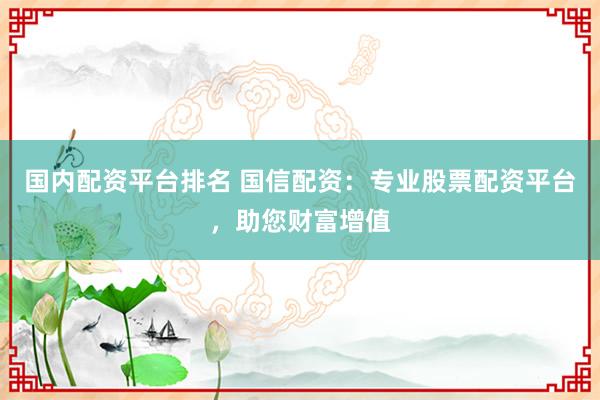 国内配资平台排名 国信配资：专业股票配资平台，助您财富增值