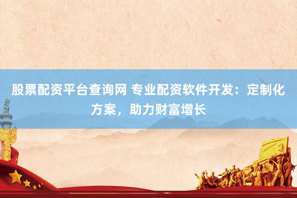 股票配资平台查询网 专业配资软件开发：定制化方案，助力财富增长