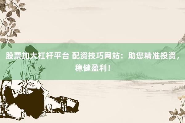 股票加大杠杆平台 配资技巧网站：助您精准投资，稳健盈利！