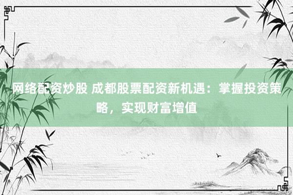 网络配资炒股 成都股票配资新机遇：掌握投资策略，实现财富增值