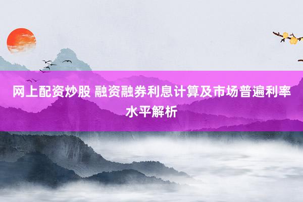 网上配资炒股 融资融券利息计算及市场普遍利率水平解析