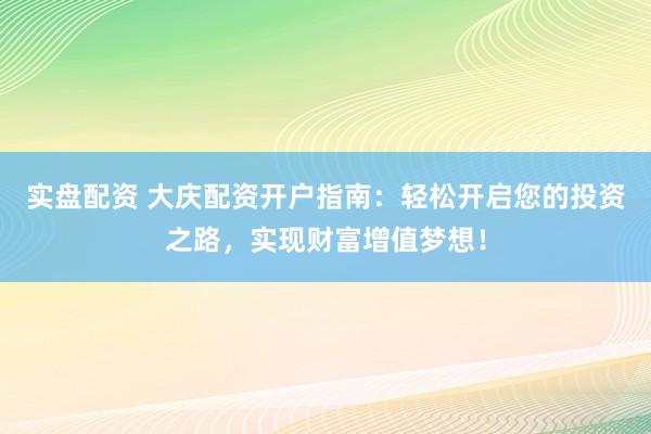 实盘配资 大庆配资开户指南：轻松开启您的投资之路，实现财富增值梦想！