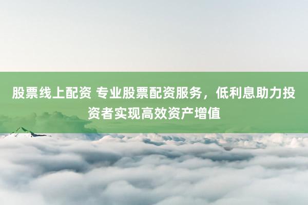股票线上配资 专业股票配资服务，低利息助力投资者实现高效资产增值