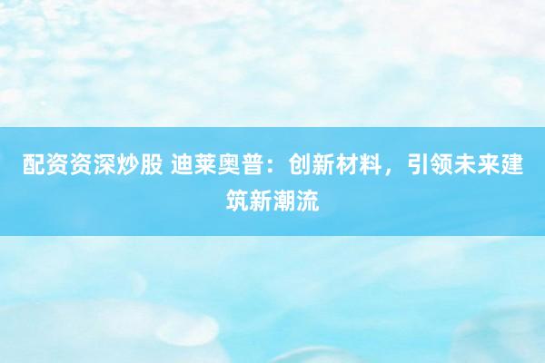 配资资深炒股 迪莱奥普：创新材料，引领未来建筑新潮流