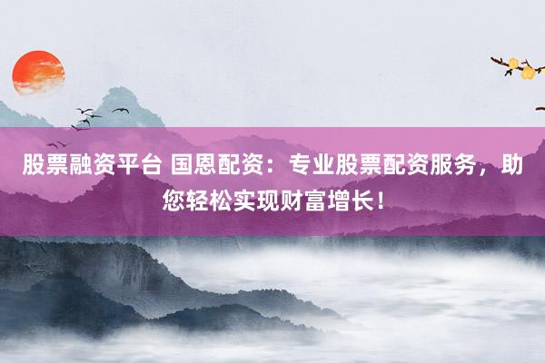 股票融资平台 国恩配资：专业股票配资服务，助您轻松实现财富增长！