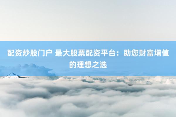 配资炒股门户 最大股票配资平台：助您财富增值的理想之选