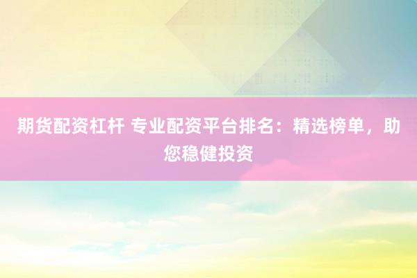 期货配资杠杆 专业配资平台排名：精选榜单，助您稳健投资