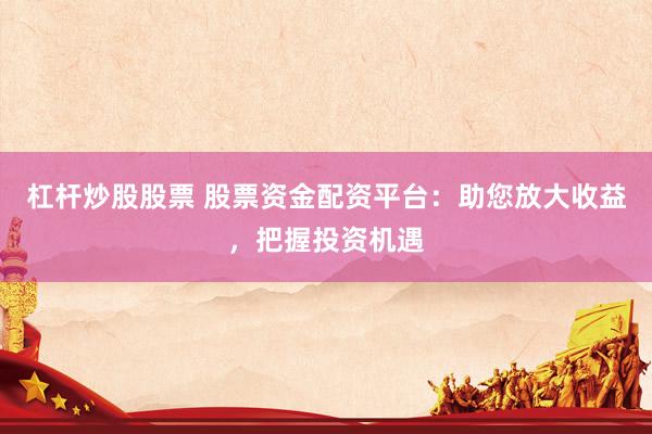 杠杆炒股股票 股票资金配资平台：助您放大收益，把握投资机遇