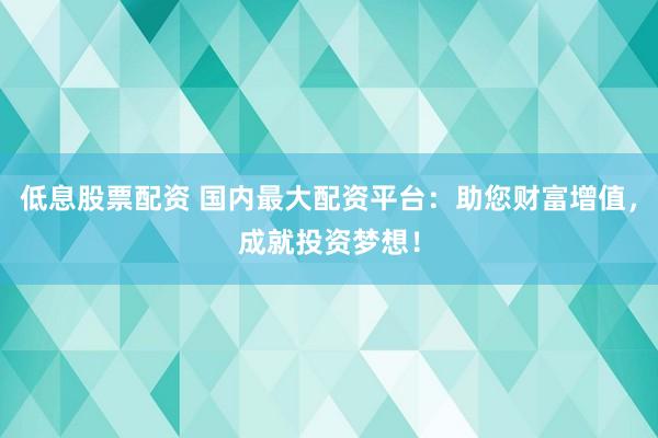 低息股票配资 国内最大配资平台：助您财富增值，成就投资梦想！