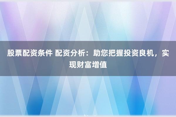 股票配资条件 配资分析：助您把握投资良机，实现财富增值