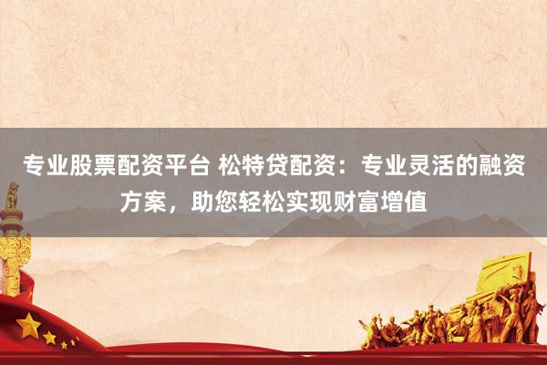 专业股票配资平台 松特贷配资：专业灵活的融资方案，助您轻松实现财富增值