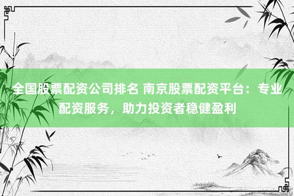 全国股票配资公司排名 南京股票配资平台：专业配资服务，助力投资者稳健盈利