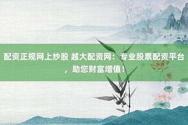 配资正规网上炒股 越大配资网：专业股票配资平台，助您财富增值！