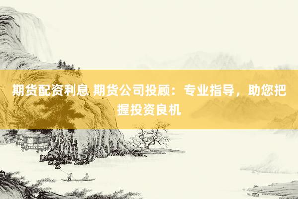 期货配资利息 期货公司投顾:专业指导,助您把握投资良机