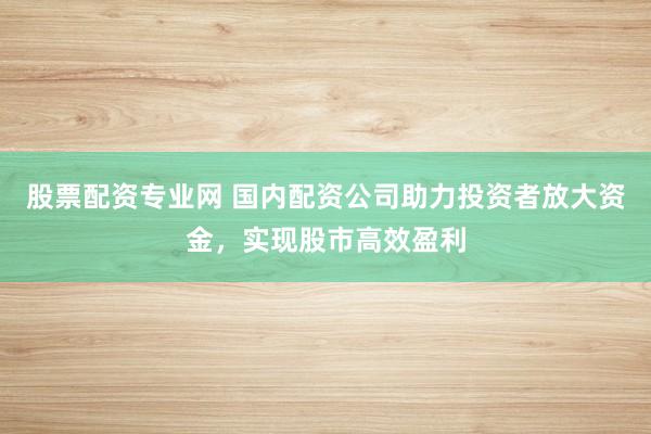 股票配资专业网 国内配资公司助力投资者放大资金,实现股市高效盈利