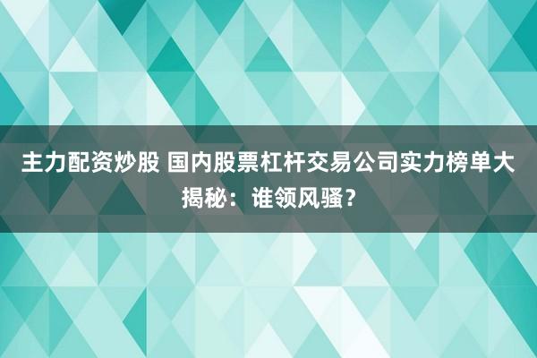 主力配资炒股 国内股票杠杆交易公司实力榜单大揭秘:谁领风骚?