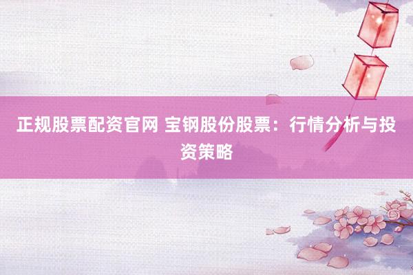 正规股票配资官网 宝钢股份股票:行情分析与投资策略