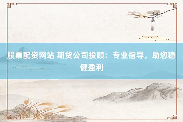 股票配资网站 期货公司投顾：专业指导，助您稳健盈利