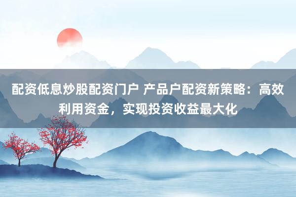 配资低息炒股配资门户 产品户配资新策略:高效利用资金,实现投资收益最大化