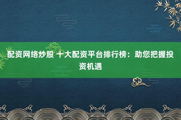 配资网络炒股 十大配资平台排行榜:助您把握投资机遇