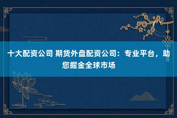 十大配资公司 期货外盘配资公司：专业平台，助您掘金全球市场