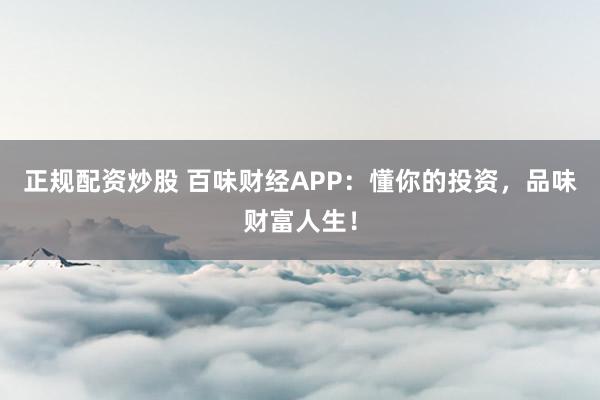 正规配资炒股 百味财经APP:懂你的投资,品味财富人生!