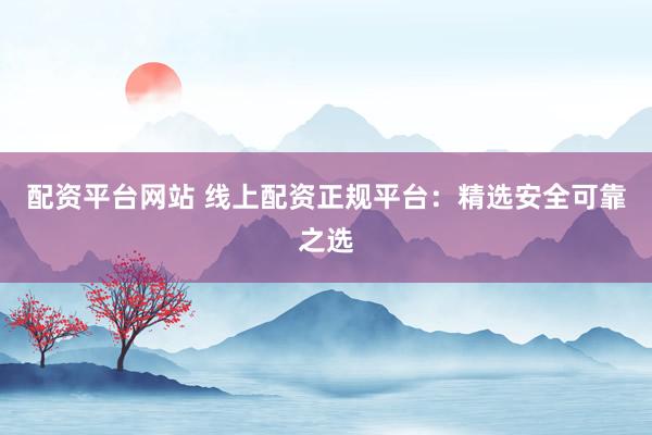 配资平台网站 线上配资正规平台：精选安全可靠之选