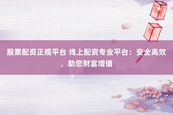 股票配资正规平台 线上配资专业平台:安全高效,助您财富增值