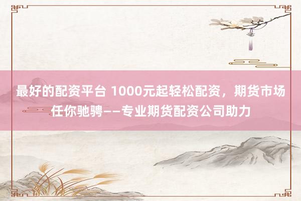 最好的配资平台 1000元起轻松配资,期货市场任你驰骋——专业期货配资公司助力