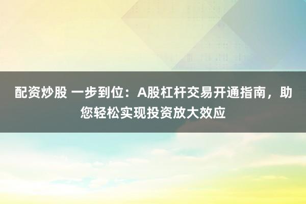 配资炒股 一步到位:A股杠杆交易开通指南,助您轻松实现投资放大效应