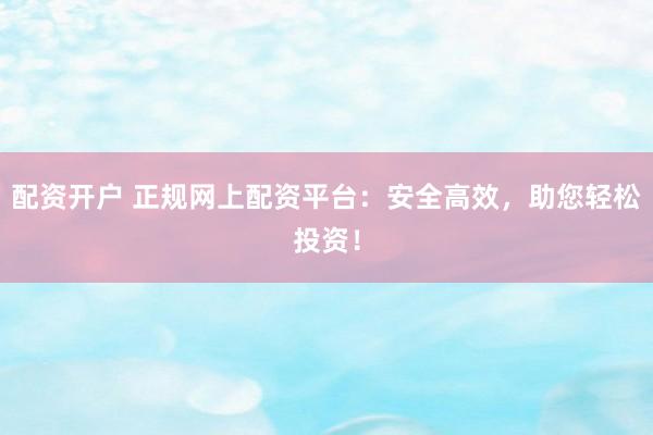 配资开户 正规网上配资平台：安全高效，助您轻松投资！