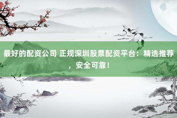 最好的配资公司 正规深圳股票配资平台：精选推荐，安全可靠！