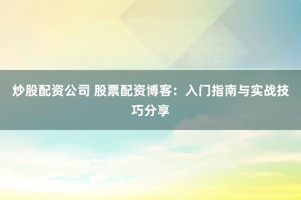 炒股配资公司 股票配资博客：入门指南与实战技巧分享