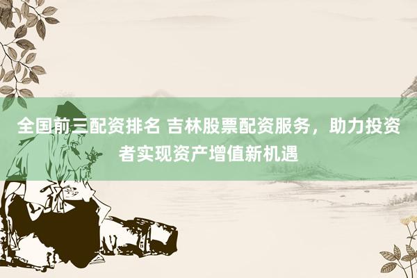 全国前三配资排名 吉林股票配资服务,助力投资者实现资产增值新机遇