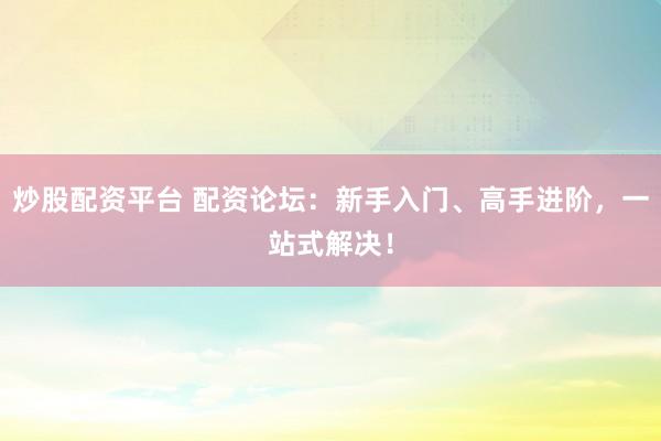 炒股配资平台 配资论坛:新手入门、高手进阶,一站式解决!