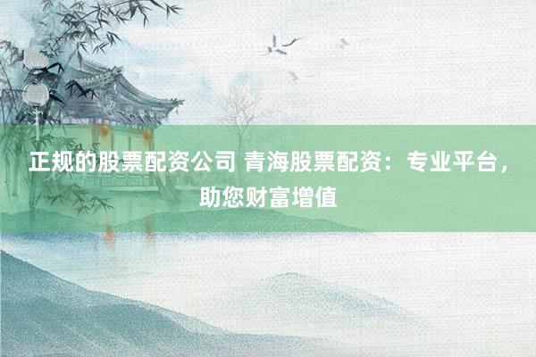 正规的股票配资公司 青海股票配资:专业平台,助您财富增值