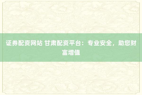 证券配资网站 甘肃配资平台:专业安全,助您财富增值