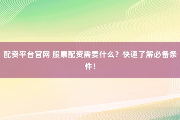配资平台官网 股票配资需要什么？快速了解必备条件！