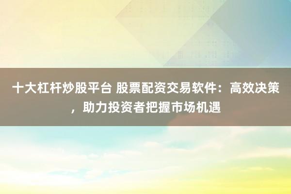 十大杠杆炒股平台 股票配资交易软件：高效决策，助力投资者把握市场机遇