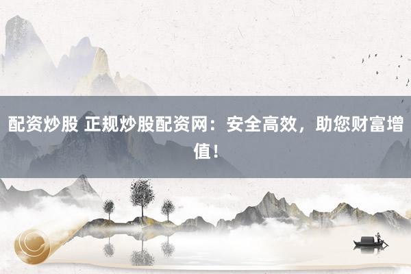 配资炒股 正规炒股配资网：安全高效，助您财富增值！