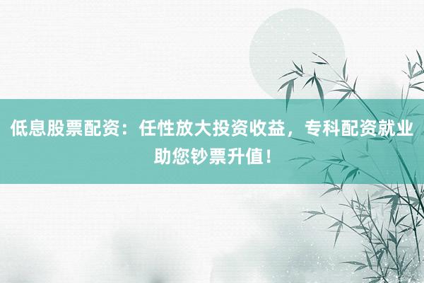 低息股票配资：任性放大投资收益，专科配资就业助您钞票升值！