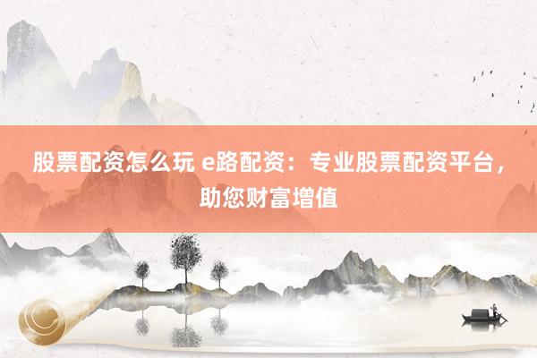 股票配资怎么玩 e路配资:专业股票配资平台,助您财富增值