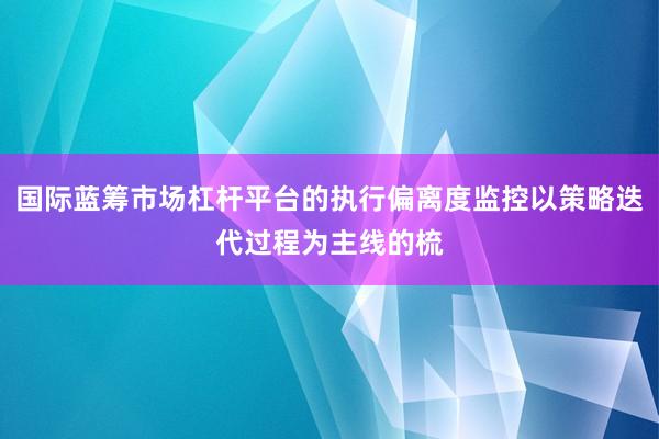 国际蓝筹市场杠杆平台的执行偏离度监控以策略迭代过程为主线的梳