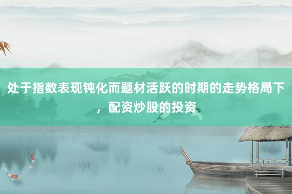 处于指数表现钝化而题材活跃的时期的走势格局下，配资炒股的投资