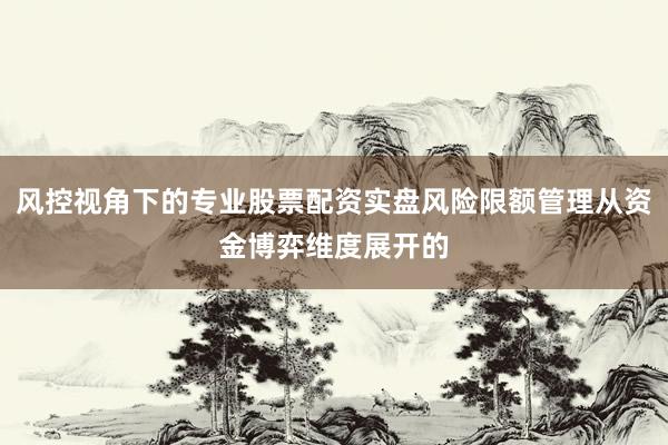风控视角下的专业股票配资实盘风险限额管理从资金博弈维度展开的